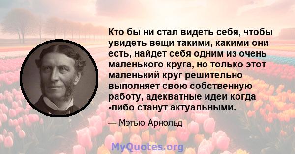 Кто бы ни стал видеть себя, чтобы увидеть вещи такими, какими они есть, найдет себя одним из очень маленького круга, но только этот маленький круг решительно выполняет свою собственную работу, адекватные идеи когда