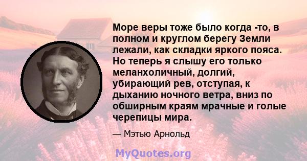 Море веры тоже было когда -то, в полном и круглом берегу Земли лежали, как складки яркого пояса. Но теперь я слышу его только меланхоличный, долгий, убирающий рев, отступая, к дыханию ночного ветра, вниз по обширным