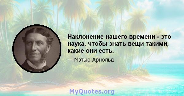 Наклонение нашего времени - это наука, чтобы знать вещи такими, какие они есть.