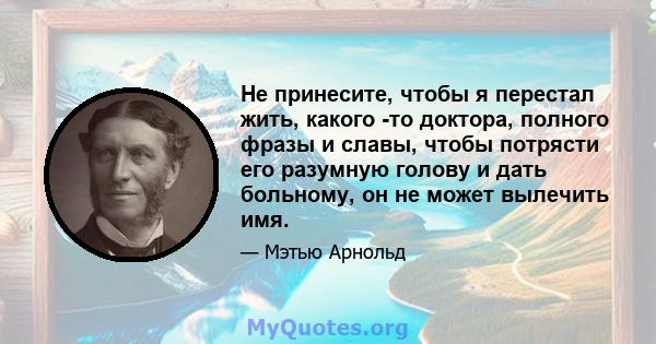 Не принесите, чтобы я перестал жить, какого -то доктора, полного фразы и славы, чтобы потрясти его разумную голову и дать больному, он не может вылечить имя.