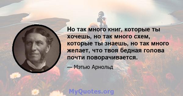 Но так много книг, которые ты хочешь, но так много схем, которые ты знаешь, но так много желает, что твоя бедная голова почти поворачивается.