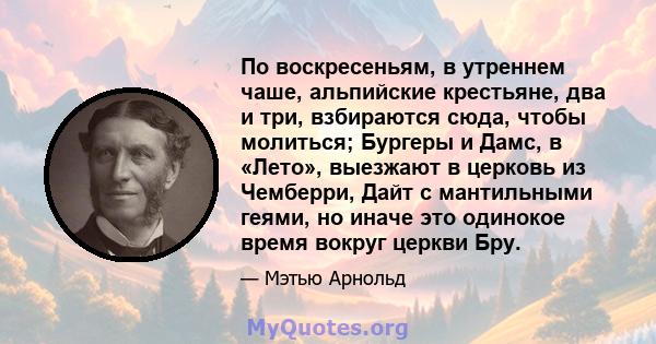 По воскресеньям, в утреннем чаше, альпийские крестьяне, два и три, взбираются сюда, чтобы молиться; Бургеры и Дамс, в «Лето», выезжают в церковь из Чемберри, Дайт с мантильными геями, но иначе это одинокое время вокруг