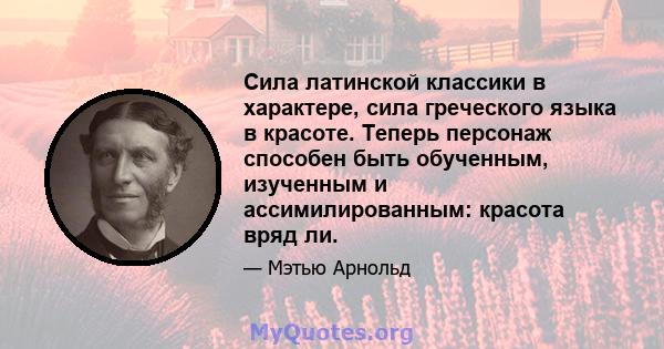 Сила латинской классики в характере, сила греческого языка в красоте. Теперь персонаж способен быть обученным, изученным и ассимилированным: красота вряд ли.