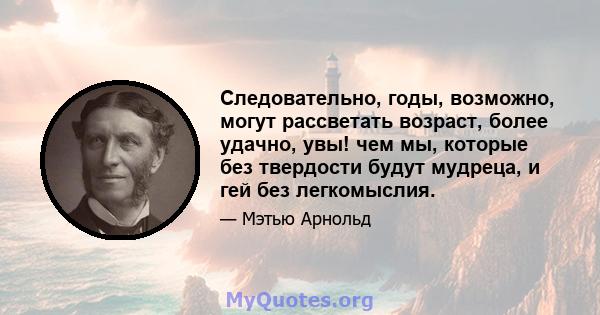 Следовательно, годы, возможно, могут рассветать возраст, более удачно, увы! чем мы, которые без твердости будут мудреца, и гей без легкомыслия.