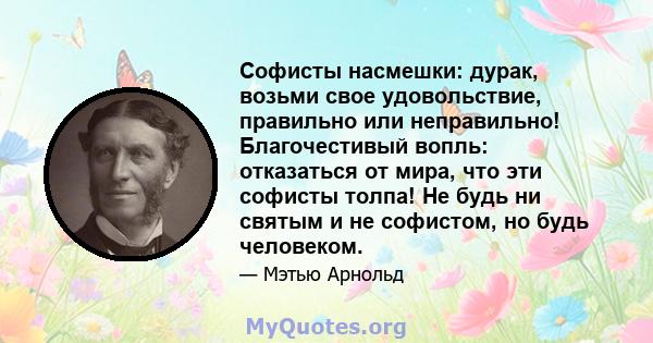 Софисты насмешки: дурак, возьми свое удовольствие, правильно или неправильно! Благочестивый вопль: отказаться от мира, что эти софисты толпа! Не будь ни святым и не софистом, но будь человеком.