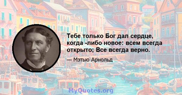 Тебе только Бог дал сердце, когда -либо новое: всем всегда открыто; Все всегда верно.