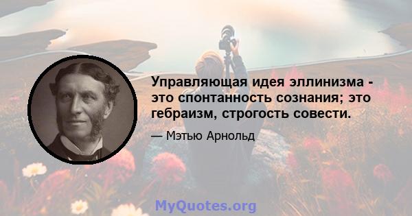 Управляющая идея эллинизма - это спонтанность сознания; это гебраизм, строгость совести.