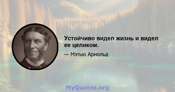 Устойчиво видел жизнь и видел ее целиком.