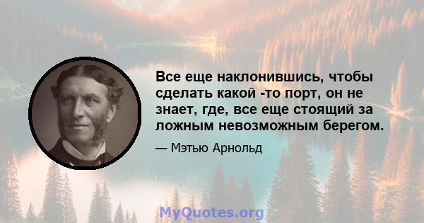 Все еще наклонившись, чтобы сделать какой -то порт, он не знает, где, все еще стоящий за ложным невозможным берегом.