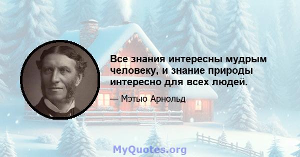 Все знания интересны мудрым человеку, и знание природы интересно для всех людей.