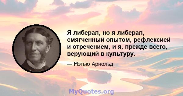 Я либерал, но я либерал, смягченный опытом, рефлексией и отречением, и я, прежде всего, верующий в культуру.