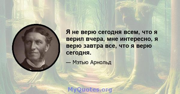 Я не верю сегодня всем, что я верил вчера, мне интересно, я верю завтра все, что я верю сегодня.