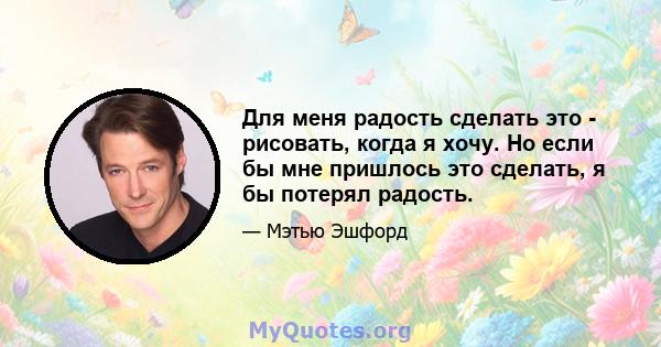 Для меня радость сделать это - рисовать, когда я хочу. Но если бы мне пришлось это сделать, я бы потерял радость.