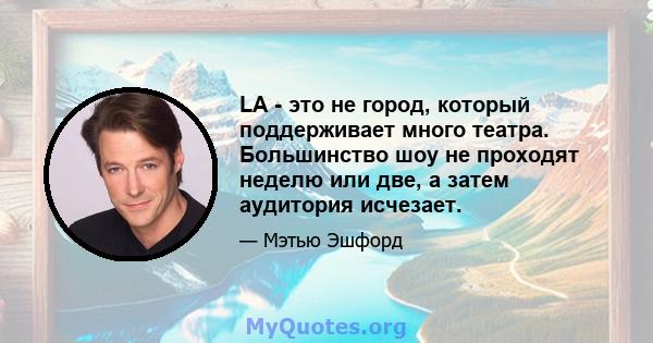 LA - это не город, который поддерживает много театра. Большинство шоу не проходят неделю или две, а затем аудитория исчезает.