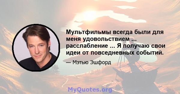 Мультфильмы всегда были для меня удовольствием ... расслабление ... Я получаю свои идеи от повседневных событий.