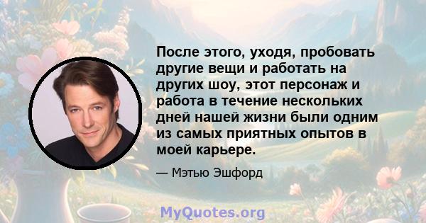 После этого, уходя, пробовать другие вещи и работать на других шоу, этот персонаж и работа в течение нескольких дней нашей жизни были одним из самых приятных опытов в моей карьере.