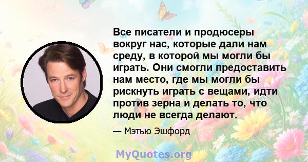 Все писатели и продюсеры вокруг нас, которые дали нам среду, в которой мы могли бы играть. Они смогли предоставить нам место, где мы могли бы рискнуть играть с вещами, идти против зерна и делать то, что люди не всегда