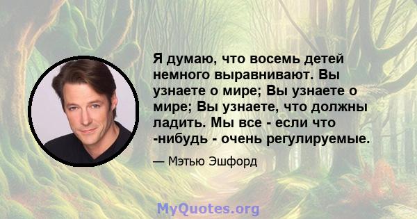 Я думаю, что восемь детей немного выравнивают. Вы узнаете о мире; Вы узнаете о мире; Вы узнаете, что должны ладить. Мы все - если что -нибудь - очень регулируемые.