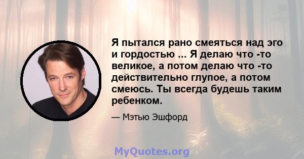 Я пытался рано смеяться над эго и гордостью ... Я делаю что -то великое, а потом делаю что -то действительно глупое, а потом смеюсь. Ты всегда будешь таким ребенком.