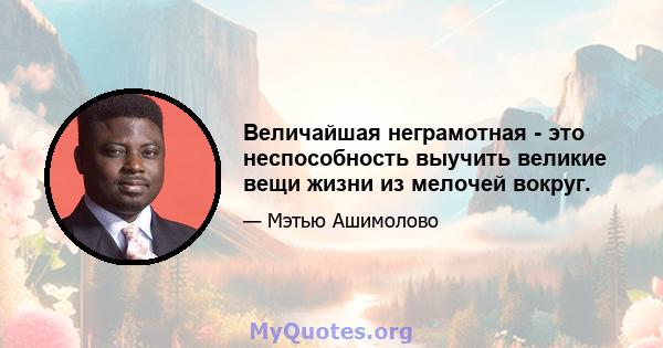 Величайшая неграмотная - это неспособность выучить великие вещи жизни из мелочей вокруг.