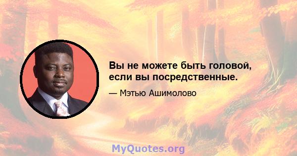 Вы не можете быть головой, если вы посредственные.