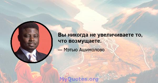 Вы никогда не увеличиваете то, что возмущаете.