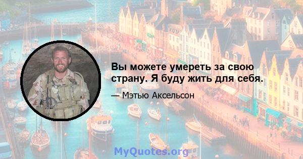 Вы можете умереть за свою страну. Я буду жить для себя.