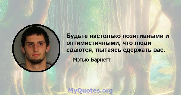 Будьте настолько позитивными и оптимистичными, что люди сдаются, пытаясь сдержать вас.