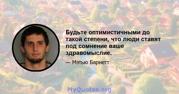 Будьте оптимистичными до такой степени, что люди ставят под сомнение ваше здравомыслие.