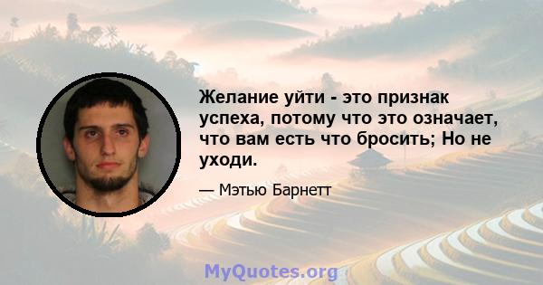 Желание уйти - это признак успеха, потому что это означает, что вам есть что бросить; Но не уходи.