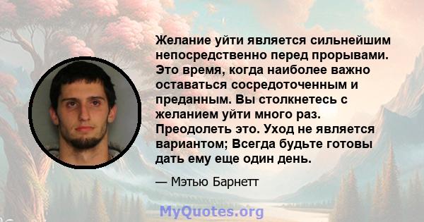 Желание уйти является сильнейшим непосредственно перед прорывами. Это время, когда наиболее важно оставаться сосредоточенным и преданным. Вы столкнетесь с желанием уйти много раз. Преодолеть это. Уход не является