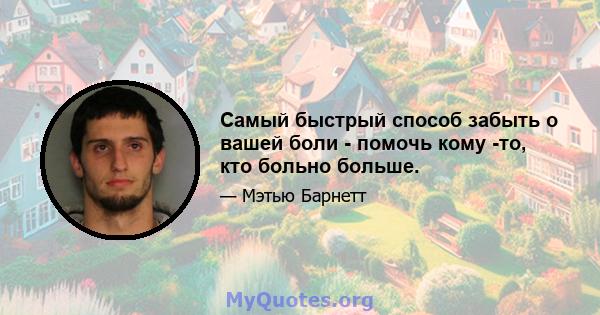 Самый быстрый способ забыть о вашей боли - помочь кому -то, кто больно больше.