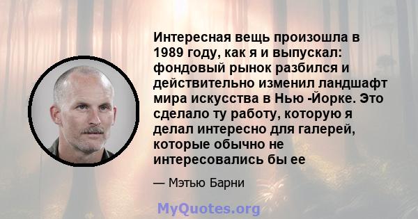 Интересная вещь произошла в 1989 году, как я и выпускал: фондовый рынок разбился и действительно изменил ландшафт мира искусства в Нью -Йорке. Это сделало ту работу, которую я делал интересно для галерей, которые обычно 