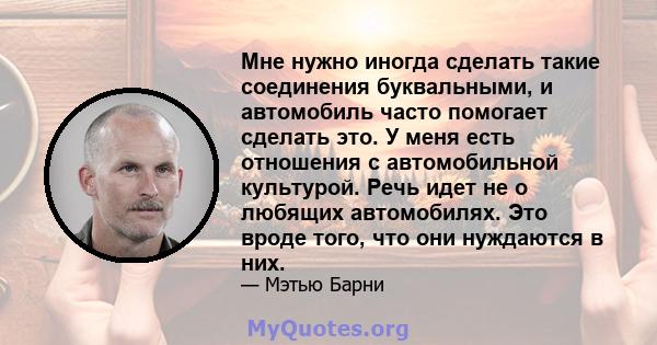 Мне нужно иногда сделать такие соединения буквальными, и автомобиль часто помогает сделать это. У меня есть отношения с автомобильной культурой. Речь идет не о любящих автомобилях. Это вроде того, что они нуждаются в