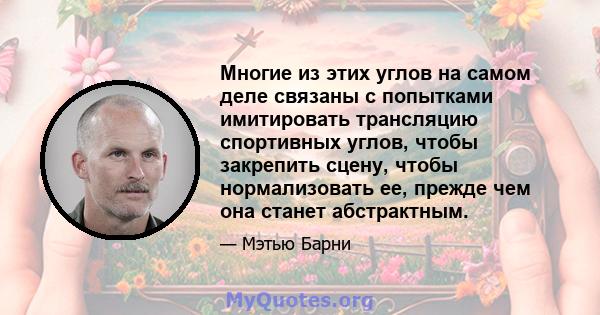 Многие из этих углов на самом деле связаны с попытками имитировать трансляцию спортивных углов, чтобы закрепить сцену, чтобы нормализовать ее, прежде чем она станет абстрактным.