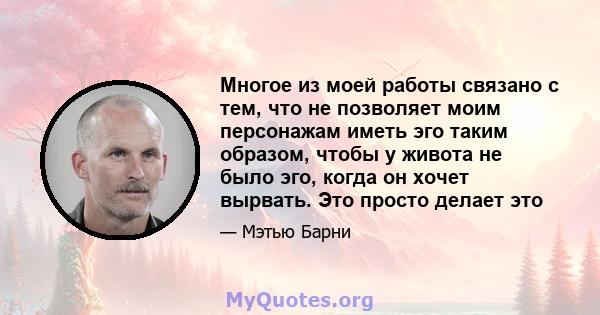 Многое из моей работы связано с тем, что не позволяет моим персонажам иметь эго таким образом, чтобы у живота не было эго, когда он хочет вырвать. Это просто делает это