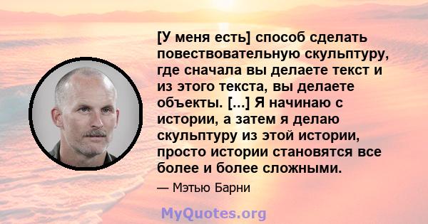 [У меня есть] способ сделать повествовательную скульптуру, где сначала вы делаете текст и из этого текста, вы делаете объекты. [...] Я начинаю с истории, а затем я делаю скульптуру из этой истории, просто истории