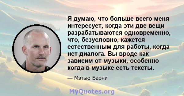 Я думаю, что больше всего меня интересует, когда эти две вещи разрабатываются одновременно, что, безусловно, кажется естественным для работы, когда нет диалога. Вы вроде как зависим от музыки, особенно когда в музыке