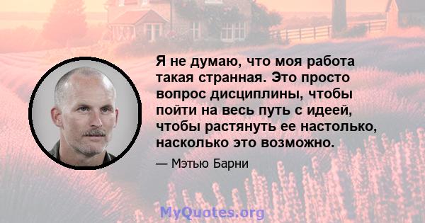 Я не думаю, что моя работа такая странная. Это просто вопрос дисциплины, чтобы пойти на весь путь с идеей, чтобы растянуть ее настолько, насколько это возможно.