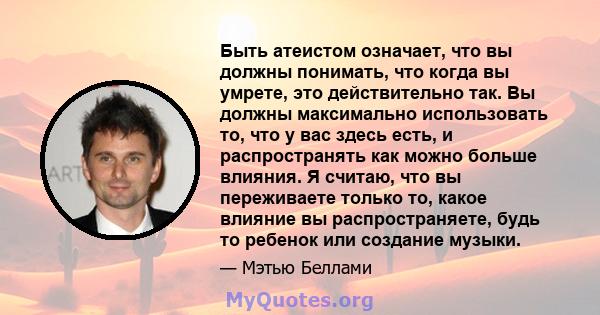 Быть атеистом означает, что вы должны понимать, что когда вы умрете, это действительно так. Вы должны максимально использовать то, что у вас здесь есть, и распространять как можно больше влияния. Я считаю, что вы