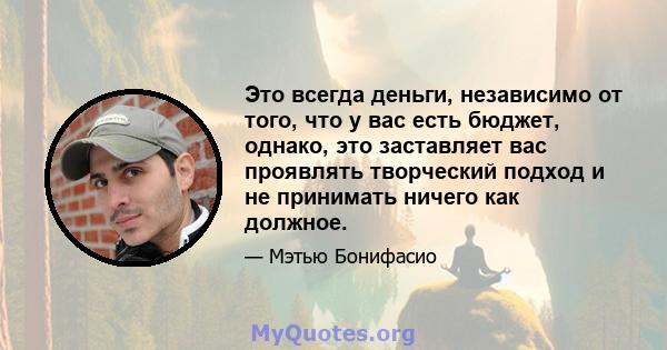 Это всегда деньги, независимо от того, что у вас есть бюджет, однако, это заставляет вас проявлять творческий подход и не принимать ничего как должное.