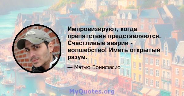 Импровизируют, когда препятствия представляются. Счастливые аварии - волшебство! Иметь открытый разум.