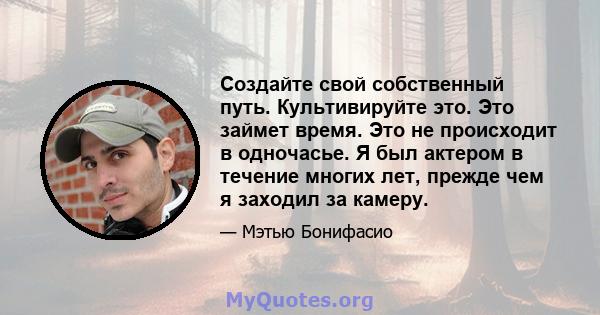 Создайте свой собственный путь. Культивируйте это. Это займет время. Это не происходит в одночасье. Я был актером в течение многих лет, прежде чем я заходил за камеру.