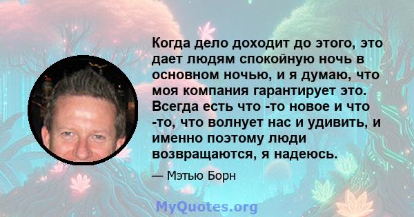 Когда дело доходит до этого, это дает людям спокойную ночь в основном ночью, и я думаю, что моя компания гарантирует это. Всегда есть что -то новое и что -то, что волнует нас и удивить, и именно поэтому люди