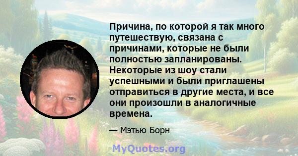 Причина, по которой я так много путешествую, связана с причинами, которые не были полностью запланированы. Некоторые из шоу стали успешными и были приглашены отправиться в другие места, и все они произошли в аналогичные 