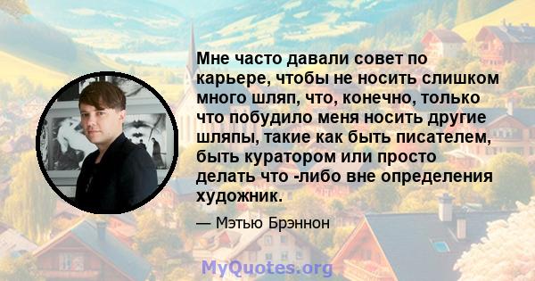 Мне часто давали совет по карьере, чтобы не носить слишком много шляп, что, конечно, только что побудило меня носить другие шляпы, такие как быть писателем, быть куратором или просто делать что -либо вне определения