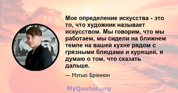 Мое определение искусства - это то, что художник называет искусством. Мы говорим, что мы работаем, мы сидели на ближнем темпе на вашей кухне рядом с грязными блюдами и курящей, я думаю о том, что сказать дальше.