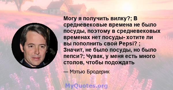 Могу я получить вилку?; В средневековые времена не было посуды, поэтому в средневековых временах нет посуды- хотите ли вы пополнить свой Pepsi? ; Значит, не было посуды, но было пепси?; Чувак, у меня есть много столов,