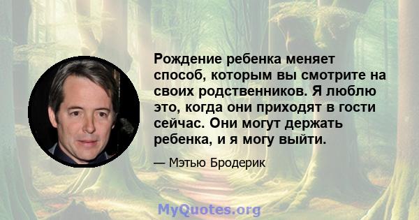 Рождение ребенка меняет способ, которым вы смотрите на своих родственников. Я люблю это, когда они приходят в гости сейчас. Они могут держать ребенка, и я могу выйти.