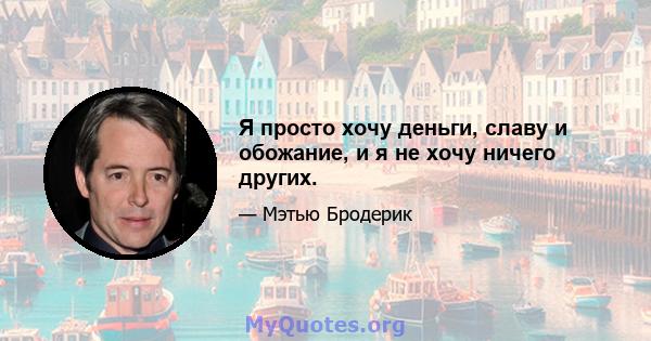 Я просто хочу деньги, славу и обожание, и я не хочу ничего других.